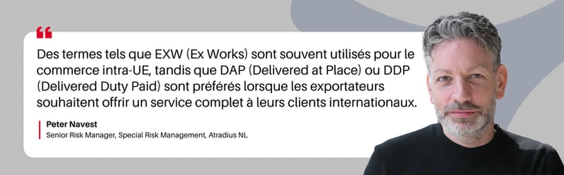 Des termes tels que EXW (Ex Works) sont souvent utilisés pour le commerce intra-UE, tandis que DAP (Delivered at Place) ou DDP (Delivered Duty Paid) sont préférés lorsque les exportateurs souhaitent offrir un service complet à leurs clients internationaux.  Peter Navest Senior Risk Manager, Special Risk Management, Atradius NL