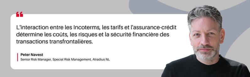 L'interaction entre les Incoterms, les tarifs et l'assurance-crédit détermine les coûts, les risques et la sécurité financière des transactions transfrontalières. Peter Navest Senior Risk Manager, Gestion des risques spéciaux, Atradius NL